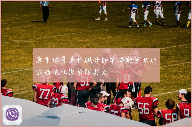 意甲球员身价飙升榜单揭晓伊尔迪兹领跑帕斯紧随其后