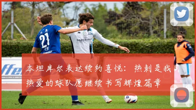 本坦库尔表达续约喜悦：热刺是我热爱的球队愿继续书写辉煌篇章
