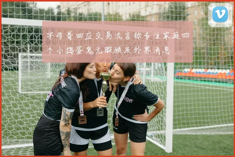 字母哥回应交易流言称专注家庭四个小捣蛋鬼无暇顾及外界消息