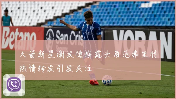 火箭新星谢泼德崭露头角范弗里特热情转发引发关注
