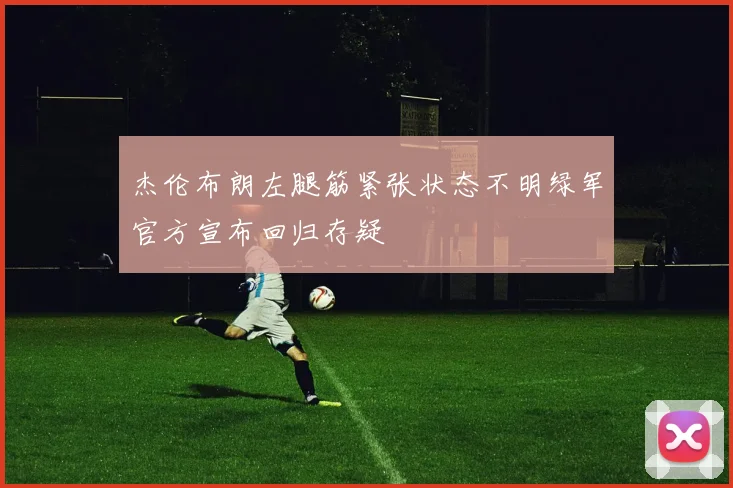 杰伦布朗左腿筋紧张状态不明绿军官方宣布回归存疑