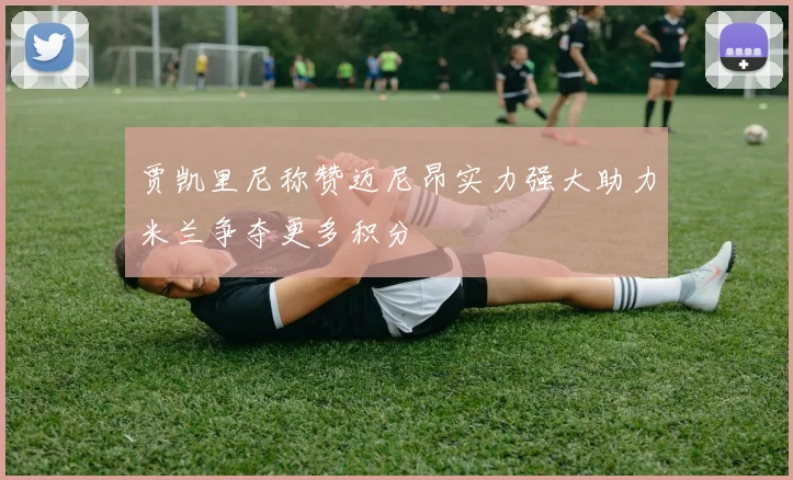 贾凯里尼称赞迈尼昂实力强大助力米兰争夺更多积分