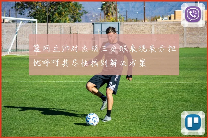 篮网主帅对杰明三分球表现表示担忧呼吁其尽快找到解决方案