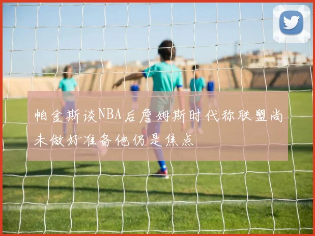 帕金斯谈NBA后詹姆斯时代称联盟尚未做好准备他仍是焦点