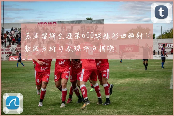 苏亚雷斯生涯第600球精彩回顾射门数据分析与表现评分揭晓