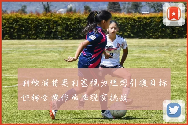 利物浦将奥利塞视为理想引援目标但转会操作面临现实挑战