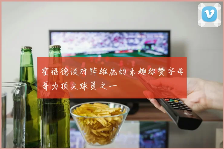 霍福德谈对阵雄鹿的乐趣称赞字母哥为顶尖球员之一