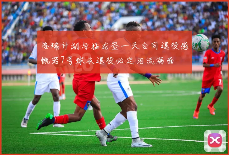 洛瑞计划与猛龙签一天合同退役感慨若7号球衣退役必定泪流满面