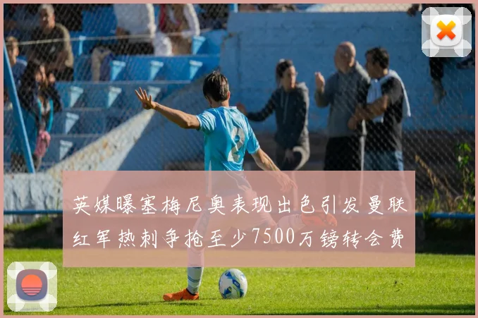 英媒曝塞梅尼奥表现出色引发曼联红军热刺争抢至少7500万镑转会费