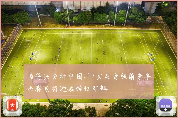 马德兴分析中国U17女足晋级前景半决赛或将迎战强敌朝鲜