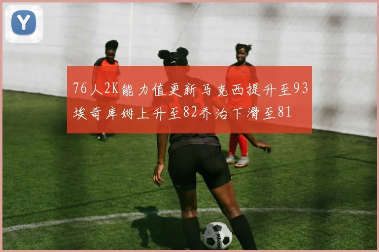 76人2K能力值更新马克西提升至93埃奇库姆上升至82乔治下滑至81
